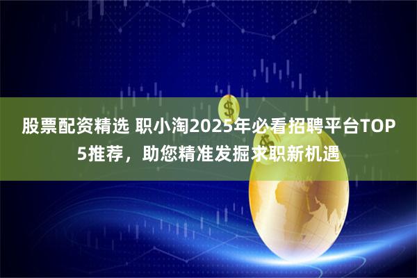 股票配资精选 职小淘2025年必看招聘平台TOP5推荐，助您精准发掘求职新机遇