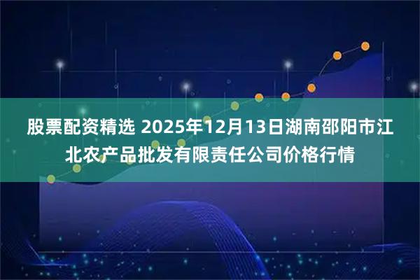 股票配资精选 2025年12月13日湖南邵阳市江北农产品批发有限责任公司价格行情