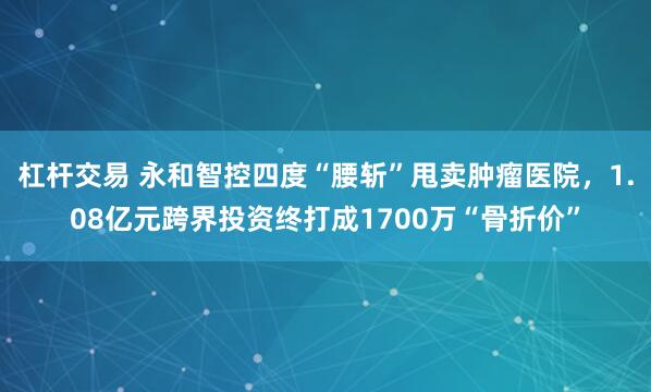 杠杆交易 永和智控四度“腰斩”甩卖肿瘤医院，1.08亿元跨界投资终打成1700万“骨折价”