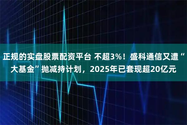 正规的实盘股票配资平台 不超3%！盛科通信又遭“大基金”抛减持计划，2025年已套现超20亿元