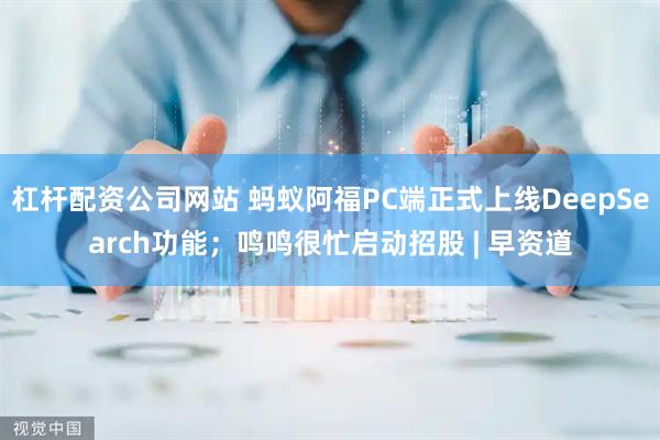 杠杆配资公司网站 蚂蚁阿福PC端正式上线DeepSearch功能；鸣鸣很忙启动招股 | 早资道