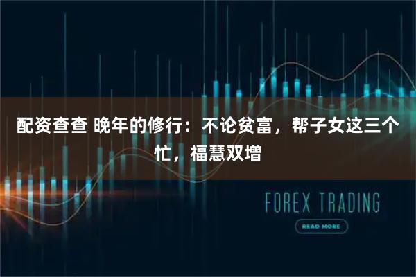 配资查查 晚年的修行：不论贫富，帮子女这三个忙，福慧双增