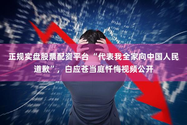 正规实盘股票配资平台 “代表我全家向中国人民道歉”，白应苍当庭忏悔视频公开