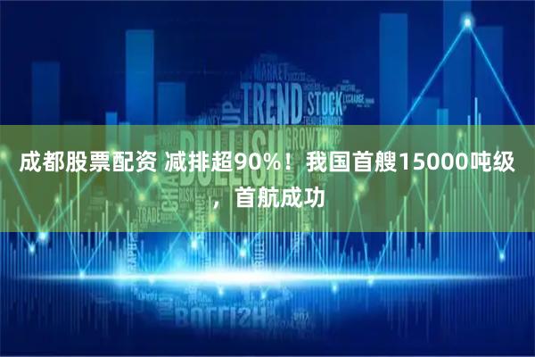 成都股票配资 减排超90%！我国首艘15000吨级，首航成功