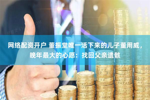 网络配资开户 董振堂唯一活下来的儿子董用威，晚年最大的心愿：找回父亲遗骸