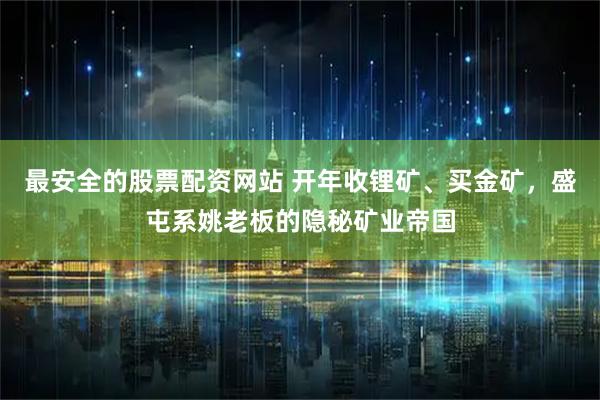 最安全的股票配资网站 开年收锂矿、买金矿，盛屯系姚老板的隐秘矿业帝国