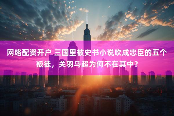 网络配资开户 三国里被史书小说吹成忠臣的五个叛徒，关羽马超为何不在其中？