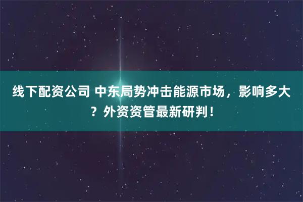 线下配资公司 中东局势冲击能源市场，影响多大？外资资管最新研判！